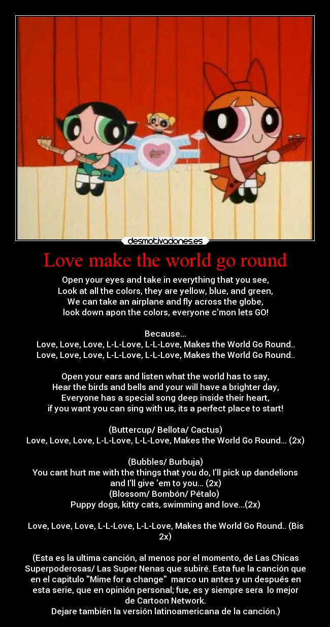 Love make the world go round - Open your eyes and take in everything that you see,
Look at all the colors, they are yellow, blue, and green,
We can take an airplane and fly across the globe,
look down apon the colors, everyone cmon lets GO!

Because...
Love, Love, Love, L-L-Love, L-L-Love, Makes the World Go Round..
Love, Love, Love, L-L-Love, L-L-Love, Makes the World Go Round..

Open your ears and listen what the world has to say,
Hear the birds and bells and your will have a brighter day,
Everyone has a special song deep inside their heart,
if you want you can sing with us, its a perfect place to start!

(Buttercup/ Bellota/ Cactus)
Love, Love, Love, L-L-Love, L-L-Love, Makes the World Go Round... (2x)

(Bubbles/ Burbuja)
You cant hurt me with the things that you do, Ill pick up dandelions
and Ill give em to you... (2x)
(Blossom/ Bombón/ Pétalo) 
Puppy dogs, kitty cats, swimming and love...(2x)

Love, Love, Love, L-L-Love, L-L-Love, Makes the World Go Round.. (Bis
2x)

(Esta es la ultima canción, al menos por el momento, de Las Chicas
Superpoderosas/ Las Super Nenas que subiré. Esta fue la canción que
en el capitulo Mime for a change  marco un antes y un después en
esta serie, que en opinión personal; fue, es y siempre sera  lo mejor
de Cartoon Network.
Dejare también la versión latinoamericana de la canción.)