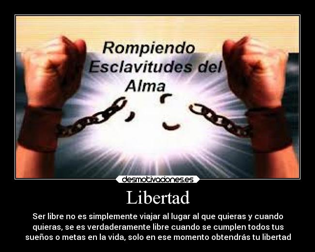 Libertad - Ser libre no es simplemente viajar al lugar al que quieras y cuando
quieras, se es verdaderamente libre cuando se cumplen todos tus
sueños o metas en la vida, solo en ese momento obtendrás tu libertad