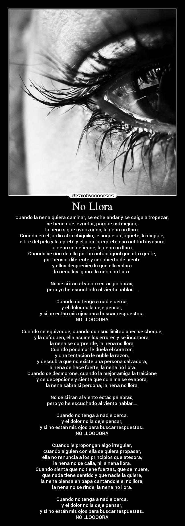 No Llora - Cuando la nena quiera caminar, se eche andar y se caiga a tropezar, 
se tiene que levantar, porque así mejora, 
la nena sigue avanzando, la nena no llora. 
Cuando en el jardín otro chiquilin, le saque un juguete, la empuje, 
le tire del pelo y la apreté y ella no interprete esa actitud invasora, 
la nena se defiende, la nena no llora. 
Cuando se rían de ella por no actuar igual que otra gente, 
por pensar diferente y ser abierta de mente 
y ellos desprecien lo que ella valora 
la nena los ignora la nena no llora. 

No se si irán al viento estas palabras, 
pero yo he escuchado al viento hablar.... 

Cuando no tenga a nadie cerca, 
y el dolor no la deje pensar, 
y si no están mis ojos para buscar respuestas.. 
NO LLOOOORA 

Cuando se equivoque, cuando con sus limitaciones se choque, 
y la sofoquen, ella asume los errores y se incorpora, 
la nena se sorprende, la nena no llora. 
Cuando por amor le duela el corazón, 
y una tentación le nuble la razón, 
y descubra que no existe una persona salvadora, 
la nena se hace fuerte, la nena no llora. 
Cuando se desmorone, cuando la mejor amiga la traicione 
y se decepcione y sienta que su alma se evapora, 
la nena sabrá si perdona, la nena no llora. 

No se si irán al viento estas palabras, 
pero yo he escuchado al viento hablar.... 

Cuando no tenga a nadie cerca, 
y el dolor no la deje pensar, 
y si no están mis ojos para buscar respuestas.. 
NO LLOOOORA 

Cuando le propongan algo irregular, 
cuando alguien con ella se quiera propasar, 
ella no renuncia a los principios que atesora, 
la nena no se calla, ni la nena llora. 
Cuando sienta que no tiene fuerzas, que se muere, 
que nada tiene sentido y que nadie la quiere, 
la nena piensa en papa cantándole el no llora, 
la nena no se rinde, la nena no llora. 

Cuando no tenga a nadie cerca, 
y el dolor no la deje pensar, 
y si no están mis ojos para buscar respuestas.. 
NO LLOOOORA ♪