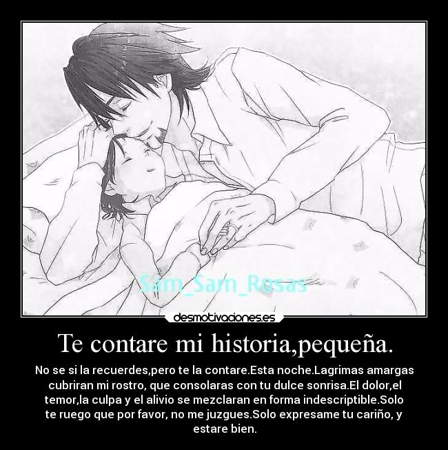 Te contare mi historia,pequeña. - No se si la recuerdes,pero te la contare.Esta noche.Lagrimas amargas
cubriran mi rostro, que consolaras con tu dulce sonrisa.El dolor,el
temor,la culpa y el alivio se mezclaran en forma indescriptible.Solo
te ruego que por favor, no me juzgues.Solo expresame tu cariño, y
estare bien.