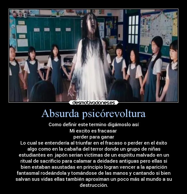 Absurda psicórevoltura - Como definir este termino digámoslo así
Mi excito es fracasar 
perder para ganar
Lo cual se entendería al triunfar en el fracaso o perder en el éxito
algo como en la cabaña del terror donde un grupo de niñas
estudiantes en  japón serian victimas de un espíritu malvado en un
ritual de sacrificio para calamar a deidades antiguas pero ellas si
bien estaban asustadas en principio logran vencer a la aparición
fantasmal rodeándola y tomándose de las manos y cantando si bien
salvan sus vidas ellas también aproximan un poco más al mundo a su
destrucción.