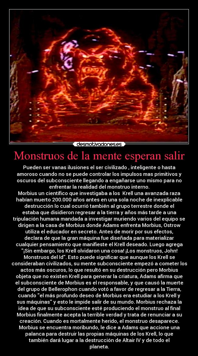 Monstruos de la mente esperan salir - Pueden ser vanas ilusiones el ser civilizado , inteligente o hasta
amoroso cuando no se puede controlar los impulsos mas primitivos y
oscuros del subconsciente llegando a engañarse uno mismo para no
enfrentar la realidad del monstruo interno.
Morbius un científico que investigaba a los  Krell una avanzada raza
habían muerto 200.000 años antes en una sola noche de inexplicable
destrucción lo cual ocurrió también al grupo terrestre donde el
estaba que disidieron regresar a la tierra y años más tarde a una
tripulación humana mandada a investigar muriendo varios del equipo se
dirigen a la casa de Morbius donde Adams enfrenta Morbius, Ostrow
utiliza el educador en secreto. Antes de morir por sus efectos,
declara de que la gran máquina fue diseñada para materializar
cualquier pensamiento que manifieste el Krell deseado. Luego agrega
¡Sin embargo, los Krell olvidaron una cosa! ¡Los monstruos, John!
Monstruos del Id. Esto puede significar que aunque los Krell se
consideraban civilizados, su mente subconsciente empezó a cometer los
actos más oscuros, lo que resultó en su destrucción pero Morbius
objeta que no existen Krell para generar la criatura, Adams afirma que
el subconsciente de Morbius es el responsable, y que causó la muerte
del grupo de Bellerophon cuando votó a favor de regresar a la Tierra,
cuando el más profundo deseo de Morbius era estudiar a los Krell y
sus máquinas y esto le impide salir de su mundo. Morbius rechaza la
idea de que su subconsciente esté produciendo el monstruo al final
Morbius finalmente acepta la terrible verdad y trata de renunciar a su
creación. Cuando es mortalmente herido, el monstruo desaparece.
Morbius se encuentra moribundo, le dice a Adams que accione una
palanca para destruir las propias máquinas de los Krell, lo que
también dará lugar a la destrucción de Altair IV y de todo el
planeta.