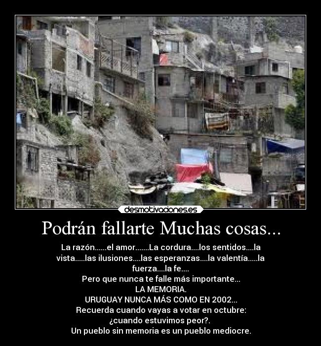 Podrán fallarte Muchas cosas... - La razón......el amor.......La cordura....los sentidos....la
vista.....las ilusiones....las esperanzas....la valentía.....la
fuerza....la fe....
Pero que nunca te falle más importante...
LA MEMORIA.
URUGUAY NUNCA MÁS COMO EN 2002...
Recuerda cuando vayas a votar en octubre:
¿cuando estuvimos peor?.
Un pueblo sin memoria es un pueblo mediocre.
