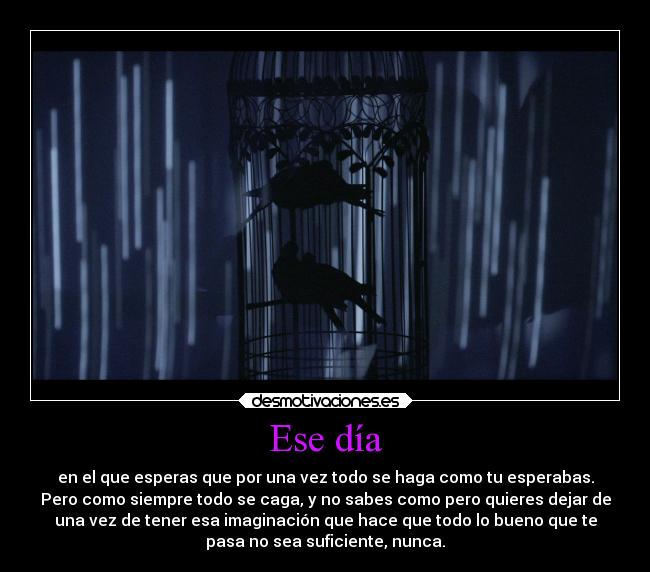 Ese día - en el que esperas que por una vez todo se haga como tu esperabas.
Pero como siempre todo se caga, y no sabes como pero quieres dejar de
una vez de tener esa imaginación que hace que todo lo bueno que te
pasa no sea suficiente, nunca.