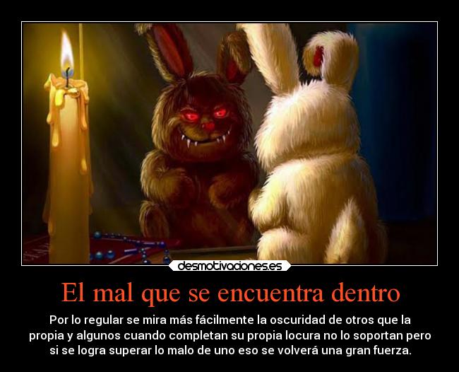 El mal que se encuentra dentro - Por lo regular se mira más fácilmente la oscuridad de otros que la
propia y algunos cuando completan su propia locura no lo soportan pero
si se logra superar lo malo de uno eso se volverá una gran fuerza.