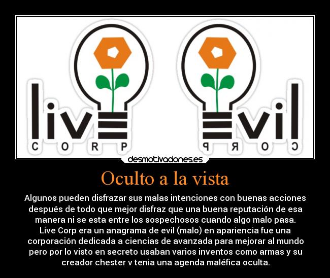 Oculto a la vista - Algunos pueden disfrazar sus malas intenciones con buenas acciones
después de todo que mejor disfraz que una buena reputación de esa
manera ni se esta entre los sospechosos cuando algo malo pasa.
Live Corp era un anagrama de evil (malo) en apariencia fue una
corporación dedicada a ciencias de avanzada para mejorar al mundo
pero por lo visto en secreto usaban varios inventos como armas y su
creador chester v tenia una agenda maléfica oculta.