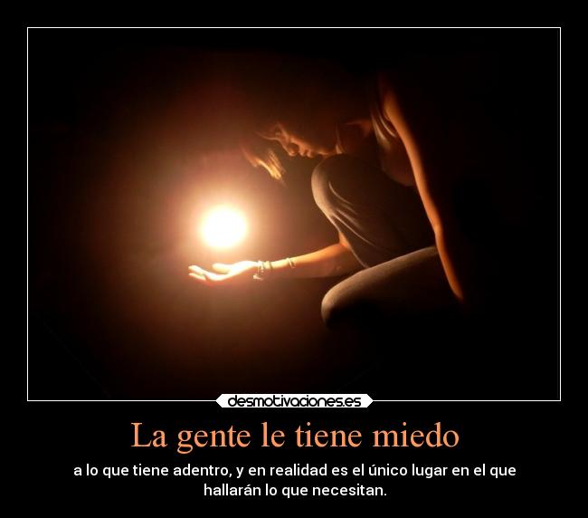 La gente le tiene miedo - a lo que tiene adentro, y en realidad es el único lugar en el que
hallarán lo que necesitan.