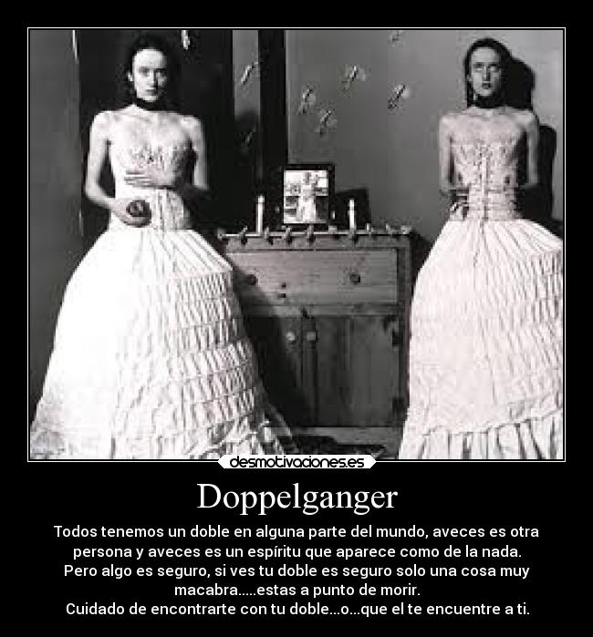 Doppelganger - Todos tenemos un doble en alguna parte del mundo, aveces es otra
persona y aveces es un espíritu que aparece como de la nada.
Pero algo es seguro, si ves tu doble es seguro solo una cosa muy
macabra.....estas a punto de morir.
Cuidado de encontrarte con tu doble...o...que el te encuentre a ti.