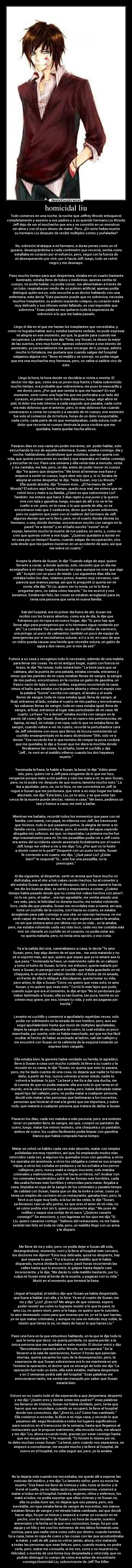 homicidal liu - Todo comenzó en una noche, la noche que Jeffrey Woods enloqueció
completamente y asesino a sus padres y a su querido hermano Liu Woods;
Jeff dejo de ser el muchacho que era y se convirtió en un monstruo
sin alma y con el puro deseo de matar. Pero, ¿En serio había muerto
su hermano Liu después de recibir múltiples cortes y puñaladas?


No, sobreviví al ataque a mi hermano, a duras penas como un vil
gusano, desangrándome a cada centímetro que recorría, sentía como
estallaba mi corazón por el esfuerzo, pero, seguí con la fuerza de
mi desesperación por vivir, por ir hacia Jeff, luego, todo se volvió
negro y me desmaye.


Paso mucho tiempo para que despertara, estaba en un cuarto bastante
iluminado, estaba lleno de tubos y medicinas, apenas sentía mi
cuerpo, no podía hablar, no podía comer, me alimentaban a través de
un tubo, respiraba por medio de un pulmón artificial, apenas podía
distinguir quién era yo; solo escuche a un doctor hablando con una
enfermera, este decía Este paciente puede que no sobreviva, necesita
muchos trasplantes, su pulmón izquierdo colapso, su corazón está
muy delicado y sus riñones están fallando, es casi imposible que
sobreviva.” Esas palabras me quitaron toda la esperanza de
sobrevivir a lo que me había pasado.


Llego el día en el que me harían los trasplantes que necesitaba, y,
como no lograba hablar aun y estaba bastante sedado, no pude expresar
mi alegría en ese momento, así que, la guarde para cuando me
recuperara. La enfermera me dijo “hola, soy Susan, te deseo la mejor
de las suertes, eres muy fuerte, apenas sobreviviste a ese intento de
asesinato, yo personalmente me quise encargar de ti, porque, admiro
mucho tu fortaleza, me gustaría que cuando salgas del hospital
salgamos alguna vez.” Beso mi mejilla y se sonrojó, no podía negar
que era una muchacha muy hermosa, pero, no sabía si saldría vivo de
esto.


Llego la hora, la hora donde se decidiría si viviría o moriría. El
doctor me dijo que, como era un joven muy fuerte y había sobrevivido
mucho tiempo, era probable que sobreviviera, me puso la mascarilla y
me dormí, pero, ¿Por qué aun sentía lo que me hacían? En ese
momento, sentí como una hoja fría que me perforaba a un lado del
corazón, el primer corte fue lo más doloroso, luego, algo abrió mi
piel, el dolor era más intenso a cada segundo que pasaba, cada corte
era más doloroso que el anterior, pero, lo más doloroso fue cuando
comenzaron a cortar mi corazón y a sacarlo de mi cuerpo, ese momento
fue solo el comienzo de mi tortura, horas de un dolor insoportable,
cada corte, cada parte de mi que reemplazaban, cada sutura, todo el
dolor que recorría mi cuerpo destruía la poca cordura que me
quedaba, hasta quedar hecha añicos.



Pasaron días en esa cama sin poder moverme, sin  poder hablar, solo
escuchando la voz de aquella enfermera, Susan, estaba conmigo, día y
noche, hablándome, diciéndome que resistiera, que me quería con
vida, que quería conocerme en verdad y que esperaba en hablar conmigo
y escuchar mi voz. Pasó una semana y ella venia más a menudo, venia
y me cantaba, me leía, pero, un día, antes de poder mover mi cuerpo
dijo “Ya quiero que despiertes.” Me besó al terminar esa frase y
empecé a sentir mi cuerpo, logre abrir mis ojos y, lo vi, lloraba de
alegría al verme despertar, le dije, “Hola Susan, soy Liu Woods.”
Ella quedó atónita, dijo “Enserio eres… ¿El hermano de Jeff
Woods? El estuvo aquí hace tiempo, quedo muy mal, me entere que se
volvió loco y mato a su familia, ¿Cómo es que sobreviviste Liu?
También  me entere que hace 3 días raptó a una joven y la quemó
viva con lejía y gasolina, luego, escapó de allí y no se le ha
vuelto a ver, pero, en la casa, o lo que queda de ella, no se
encontraron más que 2 cadáveres, dicen que la joven sobrevivió,
pero no supieron que pasó con el cadáver del hermano de Jeff,
algunos decían que se lo llevó, pero, en el cuarto donde dormía su
hermano, o sea, donde dormías, encontraron escrito con sangre en la
pared “ve a dormir” y en el baño escrito “sonríe” en el
espejo, lamento mucho la muerte de tus padres, en serio, y, como no
creo que quieras volver a ese lugar, “¿Quieres quedarte a dormir en
mi casa por un tiempo? Bueno, cuando salgas de recuperación, vivo
sola desde que mis padres murieron en un accidente de auto, así que
me sobra un cuarto.”


Acepte la oferta de Susan, le dije “Cuando salga de aquí, quiero
llevarte a cenar, a donde quieras, solo, necesito que un día me
acompañes a mi viejo hogar a buscar mi ropa, aunque no creo que siga
allí.” Aceptó con un poco de miedo. Los siguientes días ella me
visitaba todos los días, reíamos juntos, éramos muy cercanos, casi
parecía que éramos pareja, así que le pregunté si quería ser mi
novia, ella dijo “Si Liu, quiero ser tu novia, yo te lo iba a
preguntar pero, no sabía cómo hacerlo.” Se me acercó y nos
besamos. Estaba tan feliz, las cosas se estaban arreglando para mí,
tenía una persona que sería mi nueva familia.


Salí del hospital, era mi primer día fuera de ahí, Susan me
recibió con los brazos abiertos, como era de día, le dije que
fuéramos por mi ropa a mi nuevo hogar, dijo “Si, pero hay que
llevar algo para protegernos por si tu hermano sigue rondando por
ahí.” Le conteste “De acuerdo, un par de cuchillos de carnicero,
una jeringa, un poco de calmantes, también un poco de equipo de
emergencias por si necesitamos suturar, a ti o a mí, en caso de que
un vidrio pueda causar una herida que necesite sutura, un galón de
agua y dos vasos, por si nos da sed.”


Fuimos a su casa y recogimos todo lo necesario, además de una maleta
para llevar mis cosas. Ya en mi antiguo hogar, sujetó con fuerza mi
brazo, le dije “No temas, todo estará bien.” La besé para que se
calmara, abrí la puerta de una patada, estaba cerrada, entramos y
vimos que las paredes de mi casa estaban llenas de sangre, la sangre
de mis padres, encontramos en la cocina un galón de gasolina, un
frasco vacio de lejía y unos cerillos, seguimos recorriendo la casa,
vimos el baño que estaba con la puerta abierta y vimos el espejo con
la palabra “Sonríe” escrita con sangre, el lavabo y el suelo
llenos de sangre, toda mi casa estaba igual, llena de sangre, al
final, entramos al lado, estaba el cuarto de mis padres y encontramos
las sabanas llenas de sangre, toda mi casa estaba igual, llena de
sangre, al final, entramos al lugar más perturbador de mi casa: Mi
cuarto. La frase “ve a dormir” estaba escrita con sangre en la
pared, tal como dijo Susan. Busqué en mi ropero mis pertenencias, mi
laptop, mi mp3, mi celular y mi ropa, solo lo que no estaba lleno de
sangre, cuando voltee a ver mi cuarto, recordé la perturbadora cara
de Jeff viéndome con esos ojos llenos de locura sosteniendo un
cuchillo ensangrentado en la mano diciéndome “Shh, solo ve a
dormir.” Ese recuerdo fue lo que termino de romper la poca cordura
que me quedaba, le dije a Susan que me diera la mochila donde
llevábamos las cosas, fui al baño, tome el cuchillo y dije
“Jeff… te veré en el maldito infierno cuando los dos hayamos
muerto.”


Terminada la frase, le hable a Susan, la besé, le dije “Adiós amor
mío, pero, quiero ver a Jeff para vengarme de lo que me hizo,
vengarme porque mato a mis padres y casi me mata a mí, te amo Susan,
pero, no te podre ver después de que muera, lamento mucho esto.” La
iba a apuñalar, pero, no, no lo hice, no me convertiría en Jeff, le
rogué a Susan que me perdonara, que venir a mi viejo hogar me había
afectado, me dijo “Esta bien, Liu, yo te amo, y sé que estar tan
cerca de la muerte puede afectar, vamos a casa.” Me beso, pedimos un
taxi y fuimos a casa, me metí a bañar.


Mientras me bañaba, recordé todos los momentos que pase con mi
familia, con mamá, con papá, mi infancia con Jeff, las travesuras
que hicimos, todo lo que pasamos juntos, la alegría de tener a mi
familia cerca, comencé a llorar, pero, el sonido del agua cayendo
ahogaba mis sollozos, así que, no importaba. La primera noche fue
algo traumatizante para mí. En mis pesadillas podía ver a Jeff como
era antes del accidente siendo asesinado brutalmente por el nuevo
Jeff, luego me volteó a ver y me digo “Liu, ¿Por qué no te fuiste
a dormir como te lo pedí?” Desperté con un susto terrible, Susan
fe corriendo a mi cuarto, me dijo, “¿Qué pasó Liu? ¿Estás
bien?” le respondí “Si… solo fue una pesadilla, no te
preocupes.”


Al día siguiente, al despertar, sentí un aroma que hace mucho no
disfrutaba, era el olor a hot-cakes recién hechos, fui al comedor y
ahí estaba Susan, preparando el desayuno, tal y como mamá lo hacía,
me dio los buenos días, se sentó y empezamos a comer, ¿Cuánto
tiempo había pasado desde que no comía hot-cakes hechos con amor?,
no lo sé, pero, el sabor… era tan agradable, me sentía amado una
vez más, pero, la felicidad no duraría mucho, me estaba volviendo
loco, cada día que pasaba, Susan me recordaba mas a mamá, así que,
tome un cuchillo de la cocina, corrí hacia su cuarto, se estaba
arreglando para salir conmigo a una cita, se veía tan hermosa, no me
sentí capaz de matarla, no así, no sin que supiera cuanto la amaba,
no sin que sintiera amor por última vez en su vida… yo la amaba,
pero, me estaba volviendo cada vez más loco, cada vez me costaba más
vivir sin clavarle un cuchillo en el corazón, no podía estar así,
no quería matarla, pero, no tenía otra opción, o eso creía.


Ya a la salida del cine, caminábamos a casa, le decía “Te amo
Susan, pero, hay algo dentro de mí que me… me está matando y no
sé si soporte mas, así que, quiero que sepas que yo te amaré ase lo
que pase.” Terminada la frase, un malviviente salió de un callejón
y tomo el bolso de Susan, la hirió, me enfurecí, quería matarlo por
herir a Susan, lo perseguí con el cuchillo que había guardado en mi
chaqueta, lo arrastré al callejón donde robó el bolso de mi amada,
en frente de ella lo obligué a disculparse, quería tomar su vida,
pero antes, le dije a Susan “Corre, no quiero que veas esto, te amo
Susan, y no quiero que veas esto.” Corrió lo más lejos que pudo,
cuando supe que era el momento, le dije al tipo “No te perdonare por
haber lastimado a Susan, ella es tan buena, tan pura, herirla es un
crimen muy grave, por eso, tomare tu vida, y solo así pagaras por
herirla.”


Levante mi cuchillo y comencé a apuñalarlo repetidas veces, solo
podía ver sufrimiento en la mirada de ese hombre, pero, aun así
seguí apuñalándolo hasta que murió de múltiples apuñaladas,
limpie la sangre de mu chaqueta de cuero, la cual estaba un poco
manchada, por suerte, solo se había manchado, así que me fue fácil
ocultar el hecho de haber acecinado al ladrón, salí del callejón y
me encontré con Susan en la cafetería de la esquina tomando un
expreso bien cargado.


Ella estaba bien, la gerente había vendado su herida, le agradecí,
lleve a Susan a casa con mucho cuidado, la lleve a su cuarto y la
recosté en su cama, le dije “Susan, no quería que esto te pasara,
pero, me he dado cuenta de una cosa, no dejaría que nadie te hiciera
daño, a partir de hoy, nunca volverás a tener miedo, nadie te
volverá a lastimar, lo juro.” La besé y me fui a dar una ducha, me
di cuenta de que no podía matarla, ella era todo lo que tenía en el
mundo, era la única persona que amaba, pero, había disfrutado matar
aquel tipo del callejón, pero, no podía matar a cualquier persona,
decidí solo matar a las personas que lastimaran a los inocentes,
personas que hicieran el mal a la gente que me importara, y sobre
todo, que mataría a cualquier persona que tratara de dañar a Susan.


Pasaron los días, cada vez mataba a más persona, pero, era molesto
tener un pantalón lleno de sangre, así que, compre un pantalón de
cuero, luego, matar fue menos molesto, una chaqueta y un pantalón,
ambos de cuero, los cuales fácilmente podía limpiar con gasolina
blanca que había comprado hacia tiempo.


Matar se volvió un hábito cada vez más aburrido, matar con simples
puñaladas era muy repetitivo, así que, fui empleando modos mas
retorcidos cada vez, a algunos los quemaba vivos con gasolina, a otros
los operaba sin anestesia, a otros los obligaba a comerse sus propias
tripas, a otros los cortaba en pedazos y se los echaba a los perros
callejeros, pero, nunca maté a ningún inocente, solo mataba
criminales y malvivientes, ¿eso me hacia un héroe, no? Acabar con
los criminales haciéndolos sufrir de las formas más horribles, cada
día usaba formas más horribles y retorcidas para matar, llegaba a
casa, limpiaba mi ropa de la sangre de los criminales y pasaba tiempo
de calidad con Susan, hasta que un día, la invite a cenar, como yo
tenía un empleo de cocinero en un restaurante, ganaba bien, pero, la
llevé a un lugar muy bello, a la luz de las velas, le dije “Susan,
ya llevamos casi un año juntos, se que eres el amor de mi vida, no
sé cómo podría vivir sin ti, quiero proponerte algo.” Me puse de
rodillas y saque una sortija de mi saco “¿Quieres casarte
conmigo?” Se emocionó, y con lagrimas en los ojos me dijo “Si
Liu, quiero casarme contigo.” Salimos del restaurante, no me había
sentido tan feliz en toda mi vida, pero, un maldito llegó con un arma
y le disparó.



Me llene de ira y odio, pero, no podía dejar a Susan allí sola,
desangrándose, muriendo, corrí y la lleve al hospital más cercano,
los doctores me dijeron “Esta muy delicada, quizá no despierte, hay
que esperar lo peor.” Fui a buscar al maldito que le había
disparado, nunca olvidaría su rostro, pasé horas recorriendo las
calles hasta que lo encontré, lo golpee hasta dejarlo casi
inconsciente, y le dije, “Me darás tu vida maldito bastardo, por tu
culpa mi Susan está al borde de la muerte, y pagaras con tu vida.”
Murió en el momento que terminé la frase.


Llegué al hospital, el médico dijo que Susan ya había despertado,
que fuera a hablar con ella, y lo hice. Ya en el cuarto de Susan, me
vio y dijo “¿Liu? ¿Eres tú? Me alegro de que vinieras, espero
poder resistir así como tu lograste resistir a lo que te pasó, te
amo Liu, no quiero morir, pero si lo hago, no quiero que te suicides,
te amo demasiado como para que mueras por mí, yo sé lo que hacías,
yo se que matas criminales, y aunque no sea un método muy noble, la
misión que tienes lo es, no dejes de hacer lo que haces Liu.”


Pasó una hora en la que estuvimos hablando, en la que le dije todo lo
que le tenía que decir, no quería perderla, no quería perder a la
única persona que me quedaba en este mundo. El doctor entró y dijo
“Necesitamos operarla señor Woods, se recuperará.” Se la
llevaron a la sala de operaciones, fueron 3 horas que parecían
eternas, quería sacarme los ojos de la desesperación, pero, la
esperanza de que Susan sobreviviera era lo me mantenía en pie.
Termino la operación, el doctor que se encargó de todo me dijo “La
operación fue todo un éxito, ella está estable, mañana despertara
y en 2 semanas podrá salir del hospital.” Esas palabras me
emocionaron tanto, me sentía tan tranquilo por saber que Susan
estaría bien.


Estuve en su cuarto todo el día esperando a que despertara, despertó
y me dijo “¿Quién eres y donde están mis padres?” esas palabras
me llenaron de tristeza, Susan me había olvidado, pero, tenía que
hacer que me recordara, cuando se recuperó, la lleve al hospital
donde nos conocimos, dijo “¿Eres tú, Liu? Como has cambiado.”
Ella comenzó a recordar, la lleve a mi vieja casa, y recordó lo que
pasamos allí, seguí llevándola a todos los lugares significativos
para nosotros en el transcurso de la semana, hasta que llegamos al
restaurante que le propuse matrimonio, ella recordó todo, me abrazó
y me dijo “Liu, ahora recuerdo todo, gracias por estar conmigo hasta
que me recuperara.” Y le respondí, “Tú hiciste lo mismo por mí,
te debo muchas cosas Susan.” La besé, pero cuando nos separamos, se
empezó a convulsionar, me asuste mucho y la lleve al hospital, de
nuevo en el hospital, no odia seguir así, pero, yo la amaba.





No la dejaría sola cuando me necesitaba, me quede allí a esperar las
noticias del médico, y me dijo “Lo lamento señor, pero su novia ha
muerto.” Esa frase me llenó de tristeza y odio, tome al doctor y le
troné el cuello, ya no había razón para contenerme, comenzó a
matar a todos en el hospital, hombres, mujeres, niños y enfermos, los
maté a todos, no podía soportar que ellos vivieran y mi Susan no,
ella no podía morir así, no dejaría que eso pasara, pero, era
inevitable, mi ropa estaba llena de sangre de inocentes, mis manos
estaban llenas de sangre y mi mirada había cambiado, así que decidí
hacer algo, fui por un bisturí y empecé a cortar un corazón en mi
pecho, con la iniciales de Susan y su hora de muerte, nuestro
aniversario y la fecha en la que nos conocimos, luego, fui por una
aguja y un hilo y me cosí los extremos de mis labios formando una
sonrisa, para que nadie viera como sufro por dentro, cuando terminé,
fui a casa, tome mi ropa de cuero y las cosas con las que acostumbraba
a matar, y salí de allí, para no volver jamás, ahora, vivo matando
a todas las personas que sean felices, pero, cuando muera, no podre
verla, pero, matar me consuela, si me ves, corre y no muestres tu
felicidad, o morirás de una forma muy despiadada y retorcida, que no
podrán distinguir tu cuerpo de cómo era antes de encontrarte
conmigo,Homicidal Liu, sobreviviente de Jeff The Killer.