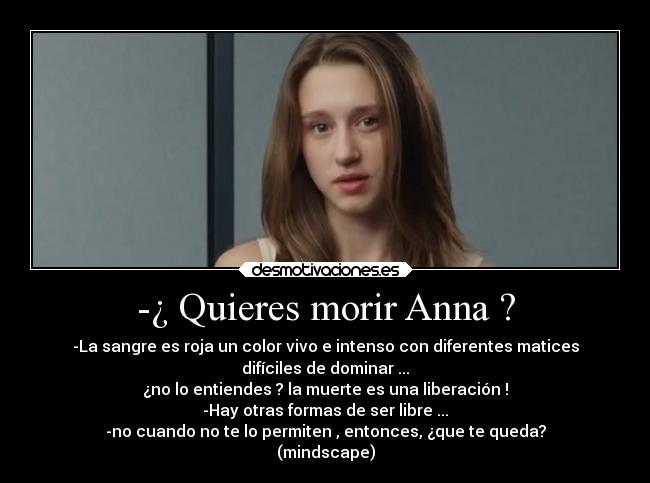 -¿ Quieres morir Anna ? - -La sangre es roja un color vivo e intenso con diferentes matices
difíciles de dominar ...
¿no lo entiendes ? la muerte es una liberación !
-Hay otras formas de ser libre ...
-no cuando no te lo permiten , entonces, ¿que te queda?
(mindscape)