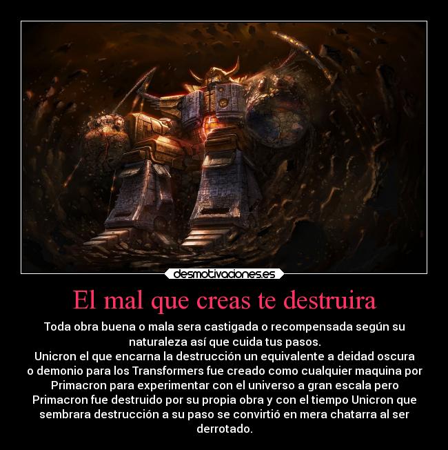 El mal que creas te destruira - Toda obra buena o mala sera castigada o recompensada según su
naturaleza así que cuida tus pasos.
Unicron el que encarna la destrucción un equivalente a deidad oscura
o demonio para los Transformers fue creado como cualquier maquina por
Primacron para experimentar con el universo a gran escala pero
Primacron fue destruido por su propia obra y con el tiempo Unicron que
sembrara destrucción a su paso se convirtió en mera chatarra al ser
derrotado.