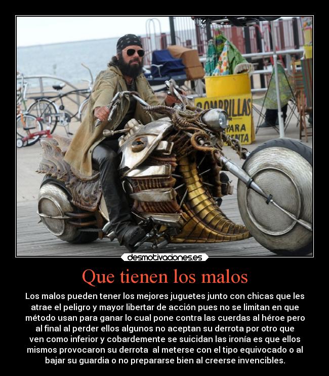 Que tienen los malos - Los malos pueden tener los mejores juguetes junto con chicas que les
atrae el peligro y mayor libertar de acción pues no se limitan en que
método usan para ganar lo cual pone contra las cuerdas al héroe pero
al final al perder ellos algunos no aceptan su derrota por otro que
ven como inferior y cobardemente se suicidan las ironía es que ellos
mismos provocaron su derrota  al meterse con el tipo equivocado o al
bajar su guardia o no prepararse bien al creerse invencibles.