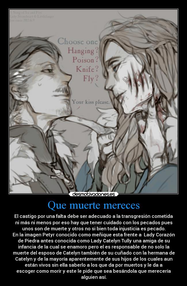 Que muerte mereces - El castigo por una falta debe ser adecuado a la transgresión cometida
ni más ni menos por eso hay que tener cuidado con los pecados pues
unos son de muerte y otros no si bien toda injusticia es pecado.
En la imagen Petyr conocido como meñique esta frente a  Lady Corazón
de Piedra antes conocida como Lady Catelyn Tully una amiga de su
infancia de la cual se enamoro pero el es responsable de no solo la
muerte del esposo de Catelyn también de su cuñado con la hermana de
Catelyn y de la mayoría aparentemente de sus hijos de los cuales aun
están vivos sin ella saberlo a los que da por muertos y le da a
escoger como morir y este le pide que sea besándola que merecería
alguien así.