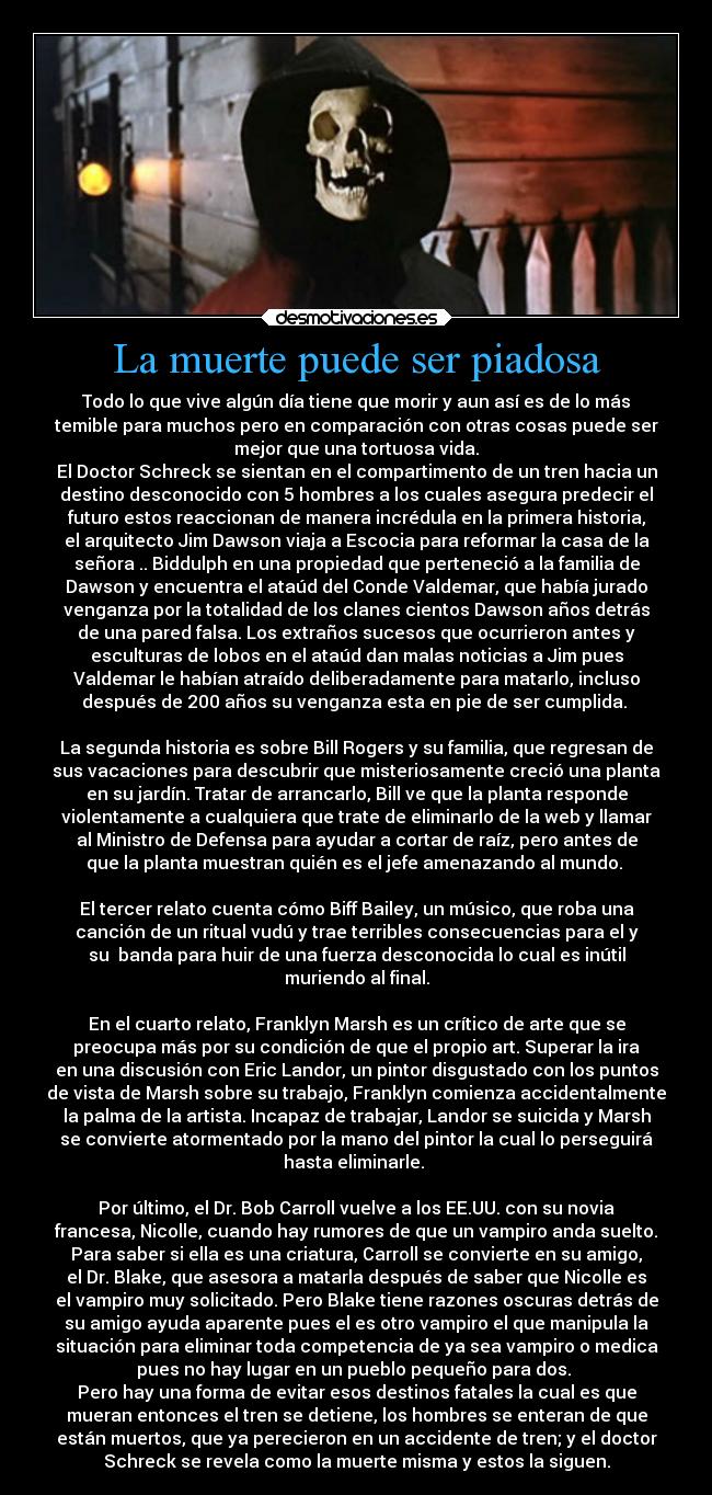 La muerte puede ser piadosa - Todo lo que vive algún día tiene que morir y aun así es de lo más
temible para muchos pero en comparación con otras cosas puede ser
mejor que una tortuosa vida.
El Doctor Schreck se sientan en el compartimento de un tren hacia un
destino desconocido con 5 hombres a los cuales asegura predecir el
futuro estos reaccionan de manera incrédula en la primera historia,
el arquitecto Jim Dawson viaja a Escocia para reformar la casa de la
señora .. Biddulph en una propiedad que perteneció a la familia de
Dawson y encuentra el ataúd del Conde Valdemar, que había jurado
venganza por la totalidad de los clanes cientos Dawson años detrás
de una pared falsa. Los extraños sucesos que ocurrieron antes y
esculturas de lobos en el ataúd dan malas noticias a Jim pues
Valdemar le habían atraído deliberadamente para matarlo, incluso
después de 200 años su venganza esta en pie de ser cumplida. 

La segunda historia es sobre Bill Rogers y su familia, que regresan de
sus vacaciones para descubrir que misteriosamente creció una planta
en su jardín. Tratar de arrancarlo, Bill ve que la planta responde
violentamente a cualquiera que trate de eliminarlo de la web y llamar
al Ministro de Defensa para ayudar a cortar de raíz, pero antes de
que la planta muestran quién es el jefe amenazando al mundo. 

El tercer relato cuenta cómo Biff Bailey, un músico, que roba una
canción de un ritual vudú y trae terribles consecuencias para el y
su  banda para huir de una fuerza desconocida lo cual es inútil
muriendo al final.

En el cuarto relato, Franklyn Marsh es un crítico de arte que se
preocupa más por su condición de que el propio art. Superar la ira
en una discusión con Eric Landor, un pintor disgustado con los puntos
de vista de Marsh sobre su trabajo, Franklyn comienza accidentalmente
la palma de la artista. Incapaz de trabajar, Landor se suicida y Marsh
se convierte atormentado por la mano del pintor la cual lo perseguirá
hasta eliminarle. 

Por último, el Dr. Bob Carroll vuelve a los EE.UU. con su novia
francesa, Nicolle, cuando hay rumores de que un vampiro anda suelto.
Para saber si ella es una criatura, Carroll se convierte en su amigo,
el Dr. Blake, que asesora a matarla después de saber que Nicolle es
el vampiro muy solicitado. Pero Blake tiene razones oscuras detrás de
su amigo ayuda aparente pues el es otro vampiro el que manipula la
situación para eliminar toda competencia de ya sea vampiro o medica
pues no hay lugar en un pueblo pequeño para dos. 
Pero hay una forma de evitar esos destinos fatales la cual es que
mueran entonces el tren se detiene, los hombres se enteran de que
están muertos, que ya perecieron en un accidente de tren; y el doctor
Schreck se revela como la muerte misma y estos la siguen.