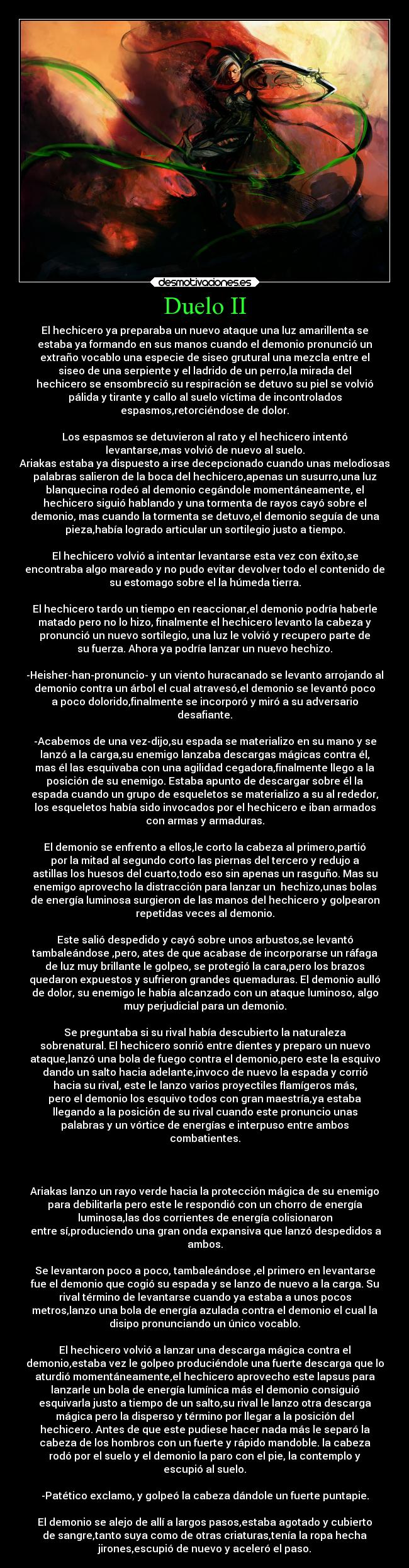 Duelo II - El hechicero ya preparaba un nuevo ataque una luz amarillenta se
estaba ya formando en sus manos cuando el demonio pronunció un
extraño vocablo una especie de siseo grutural una mezcla entre el
siseo de una serpiente y el ladrido de un perro,la mirada del
hechicero se ensombreció su respiración se detuvo su piel se volvió
pálida y tirante y callo al suelo víctima de incontrolados
espasmos,retorciéndose de dolor.

Los espasmos se detuvieron al rato y el hechicero intentó
levantarse,mas volvió de nuevo al suelo.
Ariakas estaba ya dispuesto a irse decepcionado cuando unas melodiosas
palabras salieron de la boca del hechicero,apenas un susurro,una luz
blanquecina rodeó al demonio cegándole momentáneamente, el
hechicero siguió hablando y una tormenta de rayos cayó sobre el
demonio, mas cuando la tormenta se detuvo,el demonio seguía de una
pieza,había logrado articular un sortilegio justo a tiempo.

El hechicero volvió a intentar levantarse esta vez con éxito,se
encontraba algo mareado y no pudo evitar devolver todo el contenido de
su estomago sobre el la húmeda tierra.

El hechicero tardo un tiempo en reaccionar,el demonio podría haberle
matado pero no lo hizo, finalmente el hechicero levanto la cabeza y
pronunció un nuevo sortilegio, una luz le volvió y recupero parte de
su fuerza. Ahora ya podría lanzar un nuevo hechizo.

-Heisher-han-pronuncio- y un viento huracanado se levanto arrojando al
demonio contra un árbol el cual atravesó,el demonio se levantó poco
a poco dolorido,finalmente se incorporó y miró a su adversario
desafiante.

-Acabemos de una vez-dijo,su espada se materializo en su mano y se
lanzó a la carga,su enemigo lanzaba descargas mágicas contra él,
mas él las esquivaba con una agilidad cegadora,finalmente llego a la
posición de su enemigo. Estaba apunto de descargar sobre él la
espada cuando un grupo de esqueletos se materializo a su al rededor,
los esqueletos había sido invocados por el hechicero e iban armados
con armas y armaduras.

El demonio se enfrento a ellos,le corto la cabeza al primero,partió
por la mitad al segundo corto las piernas del tercero y redujo a
astillas los huesos del cuarto,todo eso sin apenas un rasguño. Mas su
enemigo aprovecho la distracción para lanzar un  hechizo,unas bolas
de energía luminosa surgieron de las manos del hechicero y golpearon
repetidas veces al demonio.

Este salió despedido y cayó sobre unos arbustos,se levantó
tambaleándose ,pero, ates de que acabase de incorporarse un ráfaga
de luz muy brillante le golpeo, se protegió la cara,pero los brazos
quedaron expuestos y sufrieron grandes quemaduras. El demonio aulló
de dolor, su enemigo le había alcanzado con un ataque luminoso, algo
muy perjudicial para un demonio.

Se preguntaba si su rival había descubierto la naturaleza
sobrenatural. El hechicero sonrió entre dientes y preparo un nuevo
ataque,lanzó una bola de fuego contra el demonio,pero este la esquivo
dando un salto hacia adelante,invoco de nuevo la espada y corrió
hacia su rival, este le lanzo varios proyectiles flamígeros más,
pero el demonio los esquivo todos con gran maestría,ya estaba
llegando a la posición de su rival cuando este pronuncio unas
palabras y un vórtice de energías e interpuso entre ambos
combatientes.



Ariakas lanzo un rayo verde hacia la protección mágica de su enemigo
para debilitarla pero este le respondió con un chorro de energía
luminosa,las dos corrientes de energía colisionaron
 entre sí,produciendo una gran onda expansiva que lanzó despedidos a
ambos.

Se levantaron poco a poco, tambaleándose ,el primero en levantarse
fue el demonio que cogió su espada y se lanzo de nuevo a la carga. Su
rival término de levantarse cuando ya estaba a unos pocos
metros,lanzo una bola de energía azulada contra el demonio el cual la
disipo pronunciando un único vocablo.

El hechicero volvió a lanzar una descarga mágica contra el
demonio,estaba vez le golpeo produciéndole una fuerte descarga que lo
aturdió momentáneamente,el hechicero aprovecho este lapsus para
lanzarle un bola de energía lumínica más el demonio consiguió
esquivarla justo a tiempo de un salto,su rival le lanzo otra descarga
mágica pero la disperso y término por llegar a la posición del
hechicero. Antes de que este pudiese hacer nada más le separó la
cabeza de los hombros con un fuerte y rápido mandoble. la cabeza
rodó por el suelo y el demonio la paro con el pie, la contemplo y
escupió al suelo.

-Patético exclamo, y golpeó la cabeza dándole un fuerte puntapie.

El demonio se alejo de allí a largos pasos,estaba agotado y cubierto
de sangre,tanto suya como de otras criaturas,tenía la ropa hecha
jirones,escupió de nuevo y aceleró el paso.