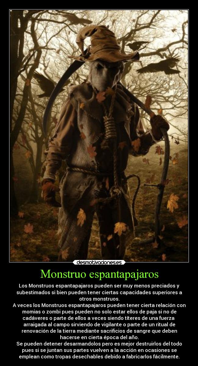 Monstruo espantapajaros - Los Monstruos espantapajaros pueden ser muy menos preciados y
subestimados si bien pueden tener ciertas capacidades superiores a
otros monstruos.
A veces los Monstruos espantapajaros pueden tener cierta relación con
momias o zombi pues pueden no solo estar ellos de paja si no de
cadáveres o parte de ellos a veces siendo títeres de una fuerza 
arraigada al campo sirviendo de vigilante o parte de un ritual de
renovación de la tierra mediante sacrificios de sangre que deben
hacerse en cierta época del año.
Se pueden detener desarmandolos pero es mejor destruirlos del todo
pues si se juntan sus partes vuelven a la acción en ocasiones se
emplean como tropas desechables debido a fabricarlos fácilmente.