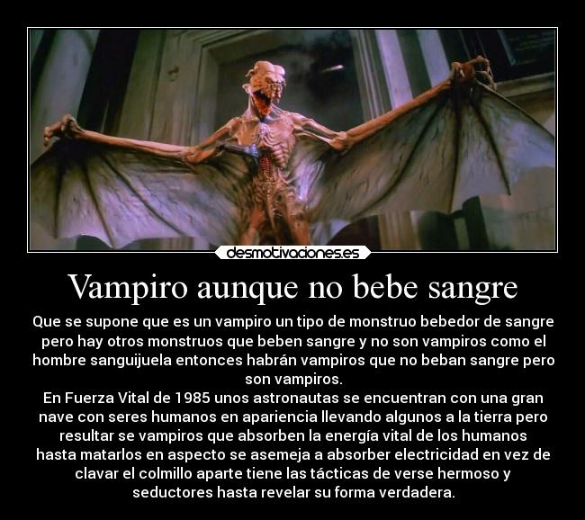 Vampiro aunque no bebe sangre - Que se supone que es un vampiro un tipo de monstruo bebedor de sangre
pero hay otros monstruos que beben sangre y no son vampiros como el
hombre sanguijuela entonces habrán vampiros que no beban sangre pero
son vampiros.
En Fuerza Vital de 1985 unos astronautas se encuentran con una gran
nave con seres humanos en apariencia llevando algunos a la tierra pero
resultar se vampiros que absorben la energía vital de los humanos
hasta matarlos en aspecto se asemeja a absorber electricidad en vez de
clavar el colmillo aparte tiene las tácticas de verse hermoso y
seductores hasta revelar su forma verdadera.