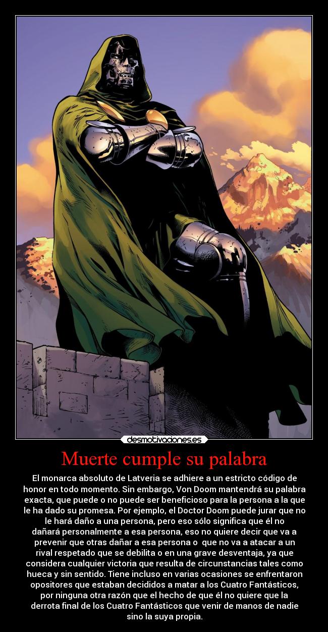 Muerte cumple su palabra - El monarca absoluto de Latveria se adhiere a un estricto código de
honor en todo momento. Sin embargo, Von Doom mantendrá su palabra
exacta, que puede o no puede ser beneficioso para la persona a la que
le ha dado su promesa. Por ejemplo, el Doctor Doom puede jurar que no
le hará daño a una persona, pero eso sólo significa que él no
dañará personalmente a esa persona, eso no quiere decir que va a
prevenir que otras dañar a esa persona o que no va a atacar a un
rival respetado que se debilita o en una grave desventaja, ya que
considera cualquier victoria que resulta de circunstancias tales como
hueca y sin sentido. Tiene incluso en varias ocasiones se enfrentaron
opositores que estaban decididos a matar a los Cuatro Fantásticos,
por ninguna otra razón que el hecho de que él no quiere que la
derrota final de los Cuatro Fantásticos que venir de manos de nadie
sino la suya propia.