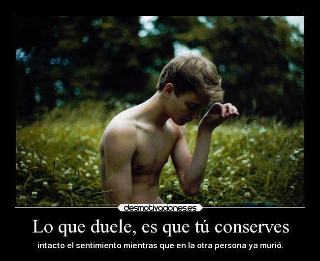 Lo que duele, es que tú conserves - intacto el sentimiento mientras que en la otra persona ya murió.