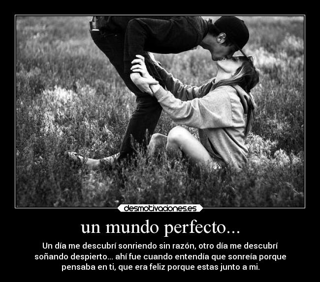 un mundo perfecto... - Un día me descubrí sonriendo sin razón, otro día me descubrí
soñando despierto... ahí fue cuando entendía que sonreía porque
pensaba en ti, que era feliz porque estas junto a mi.