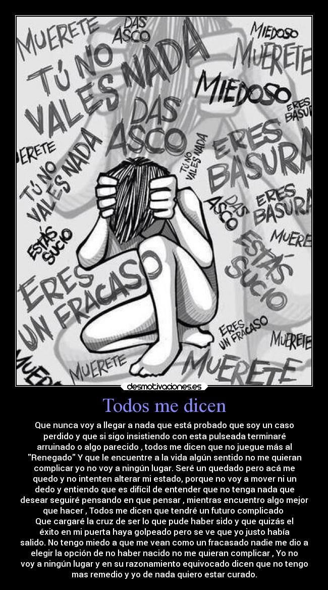 Todos me dicen - Que nunca voy a llegar a nada que está probado que soy un caso
perdido y que si sigo insistiendo con esta pulseada terminaré
arruinado o algo parecido , todos me dicen que no juegue más al
Renegado Y que le encuentre a la vida algún sentido no me quieran
complicar yo no voy a ningún lugar. Seré un quedado pero acá me
quedo y no intenten alterar mi estado, porque no voy a mover ni un
dedo y entiendo que es difícil de entender que no tenga nada que
desear seguiré pensando en que pensar , mientras encuentro algo mejor
que hacer , Todos me dicen que tendré un futuro complicado 
Que cargaré la cruz de ser lo que pude haber sido y que quizás el
éxito en mi puerta haya golpeado pero se ve que yo justo había
salido. No tengo miedo a que me vean como un fracasado nadie me dio a
elegir la opción de no haber nacido no me quieran complicar , Yo no
voy a ningún lugar y en su razonamiento equivocado dicen que no tengo
mas remedio y yo de nada quiero estar curado.