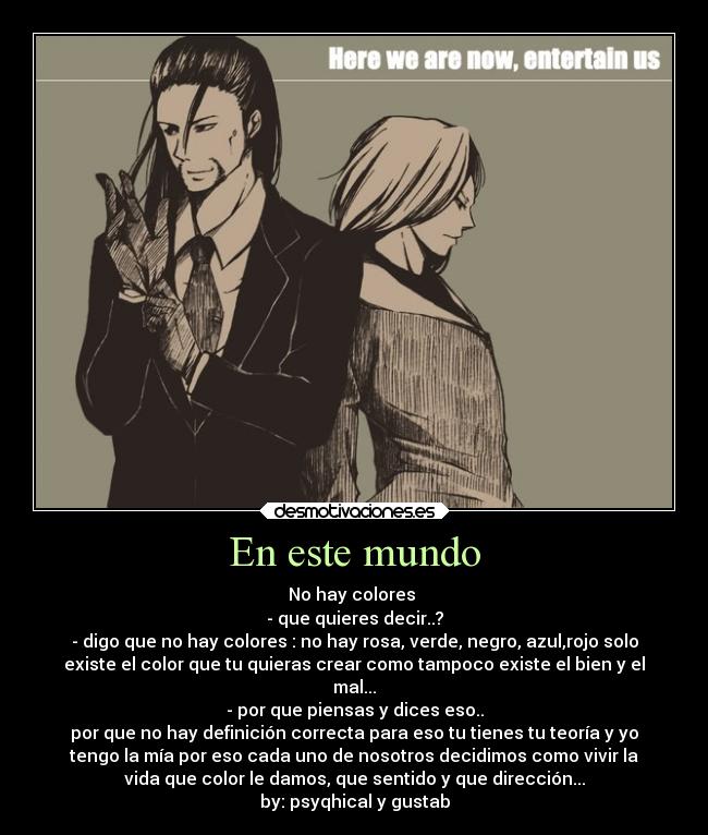 En este mundo - No hay colores
- que quieres decir..?
- digo que no hay colores : no hay rosa, verde, negro, azul,rojo solo
existe el color que tu quieras crear como tampoco existe el bien y el
mal...
- por que piensas y dices eso..
por que no hay definición correcta para eso tu tienes tu teoría y yo
tengo la mía por eso cada uno de nosotros decidimos como vivir la
vida que color le damos, que sentido y que dirección...
by: psyqhical y gustab