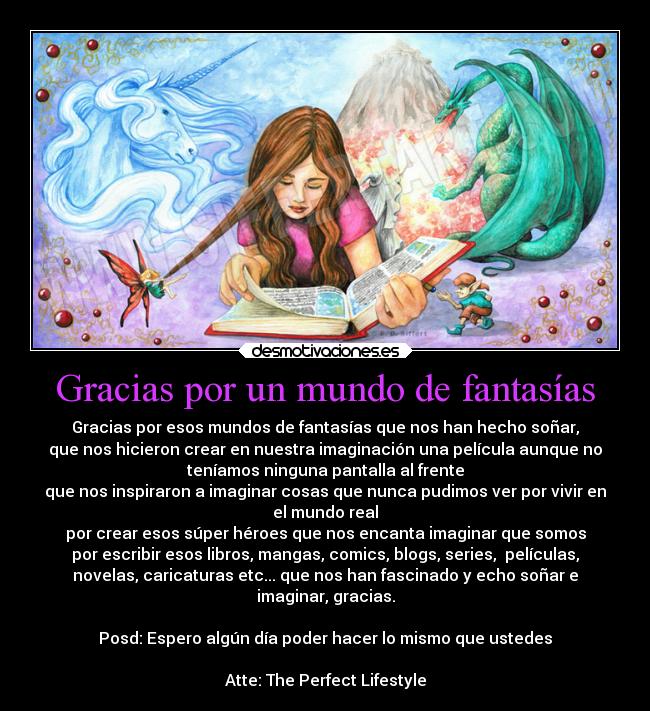 Gracias por un mundo de fantasías - Gracias por esos mundos de fantasías que nos han hecho soñar,
que nos hicieron crear en nuestra imaginación una película aunque no
teníamos ninguna pantalla al frente
que nos inspiraron a imaginar cosas que nunca pudimos ver por vivir en
el mundo real
por crear esos súper héroes que nos encanta imaginar que somos
por escribir esos libros, mangas, comics, blogs, series, películas,
novelas, caricaturas etc... que nos han fascinado y echo soñar e
imaginar, gracias.
Posd: Espero algún día poder hacer lo mismo que ustedes
Atte: The Perfect Lifestyle