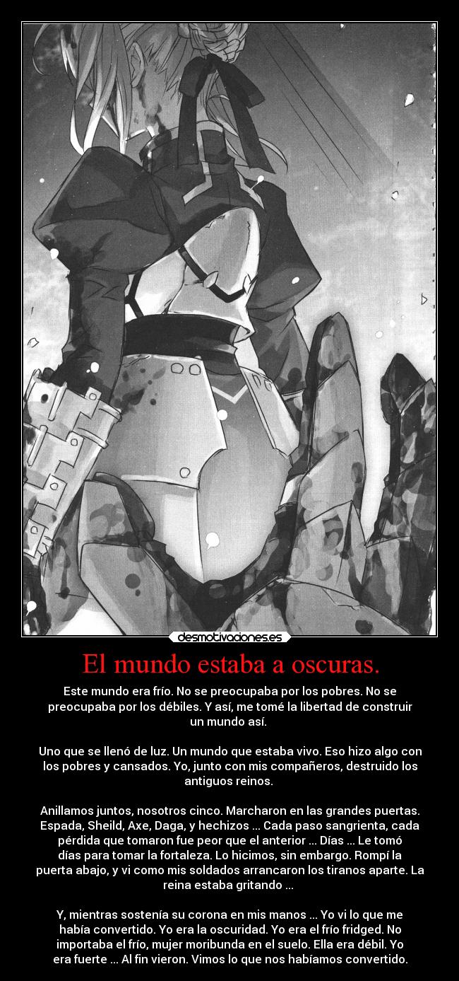 El mundo estaba a oscuras. - Este mundo era frío. No se preocupaba por los pobres. No se
preocupaba por los débiles. Y así, me tomé la libertad de construir
un mundo así.
Uno que se llenó de luz. Un mundo que estaba vivo. Eso hizo algo con
los pobres y cansados. Yo, junto con mis compañeros, destruido los
antiguos reinos.
Anillamos juntos, nosotros cinco. Marcharon en las grandes puertas.
Espada, Sheild, Axe, Daga, y hechizos ... Cada paso sangrienta, cada
pérdida que tomaron fue peor que el anterior ... Días ... Le tomó
días para tomar la fortaleza. Lo hicimos, sin embargo. Rompí la
puerta abajo, y vi como mis soldados arrancaron los tiranos aparte. La
reina estaba gritando ...
Y, mientras sostenía su corona en mis manos ... Yo vi lo que me
había convertido. Yo era la oscuridad. Yo era el frío fridged. No
importaba el frío, mujer moribunda en el suelo. Ella era débil. Yo
era fuerte ... Al fin vieron. Vimos lo que nos habíamos convertido.