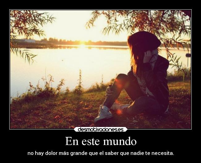 En este mundo - no hay dolor más grande que el saber que nadie te necesita.