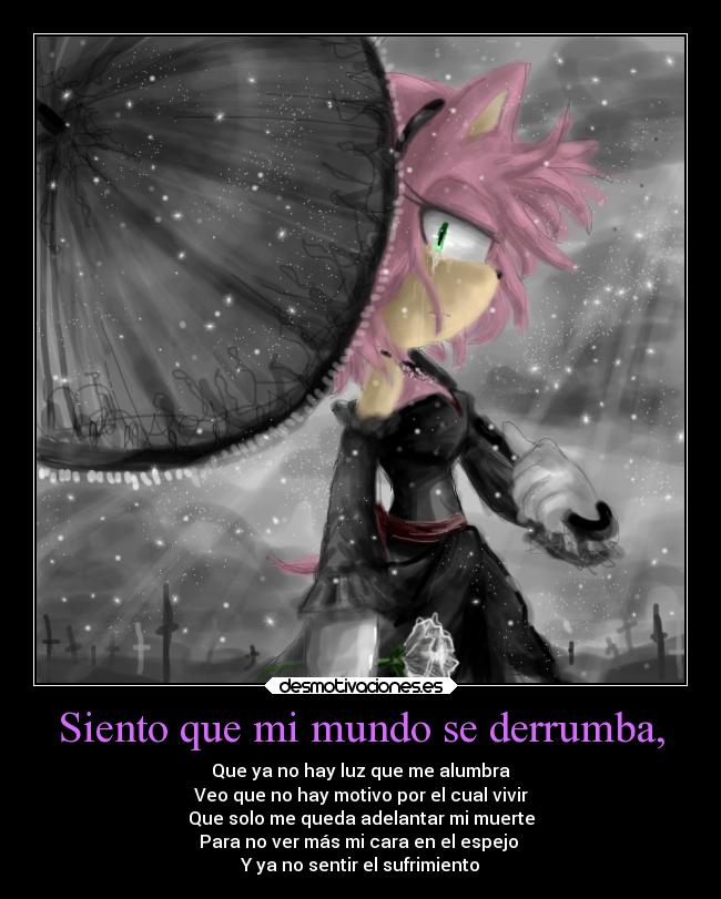 Siento que mi mundo se derrumba, - Que ya no hay luz que me alumbra
Veo que no hay motivo por el cual vivir
Que solo me queda adelantar mi muerte
Para no ver más mi cara en el espejo
Y ya no sentir el sufrimiento