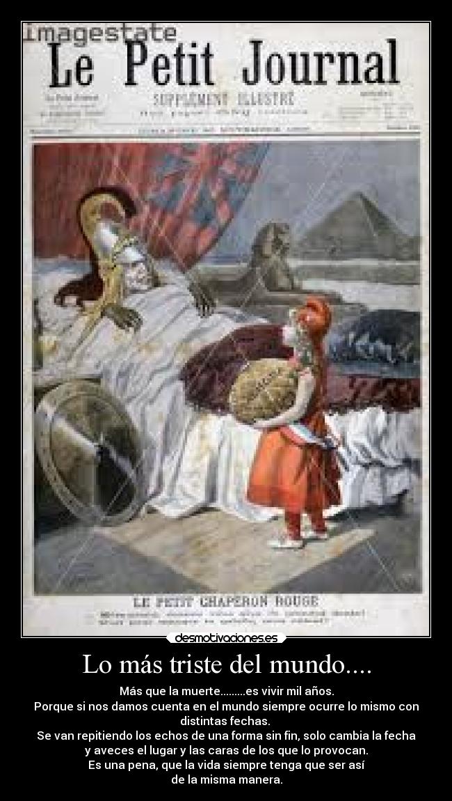 Lo más triste del mundo.... - Más que la muerte.........es vivir mil años.
Porque si nos damos cuenta en el mundo siempre ocurre lo mismo con
distintas fechas.
Se van repitiendo los echos de una forma sin fin, solo cambia la fecha
y aveces el lugar y las caras de los que lo provocan.
Es una pena, que la vida siempre tenga que ser así
de la misma manera.