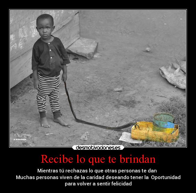 Recibe lo que te brindan - Mientras tú rechazas lo que otras personas te dan  
Muchas personas viven de la caridad deseando tener la  Oportunidad
para volver a sentir felicidad
