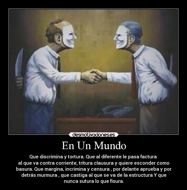En Un Mundo - Que discrimina y tortura. Que al diferente le pasa factura 
al que va contra corriente, tritura clausura y quiere esconder como
basura. Que margina, incrimina y censura , por delante aprueba y por
detrás murmura , que castiga al que se va de la estructura Y que
nunca sutura lo que fisura.