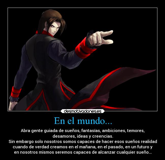 En el mundo... - Abra gente guiada de sueños, fantasías, ambiciones, temores,
desamores, ideas y creencias.
Sin embargo solo nosotros somos capaces de hacer esos sueños realidad
cuando de verdad creamos en el mañana, en el pasado, en un futuro y
en nosotros mismos seremos capaces de alcanzar cualquier sueño...