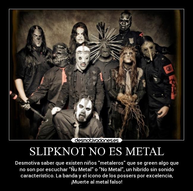 SLIPKNOT NO ES METAL - Desmotiva saber que existen niños metaleros que se green algo que
no son por escuchar Ñu Metal o No Metal, un hibrído sin sonido
característico. La banda y el icono de los possers por excelencia,
¡Muerte al metal falso!