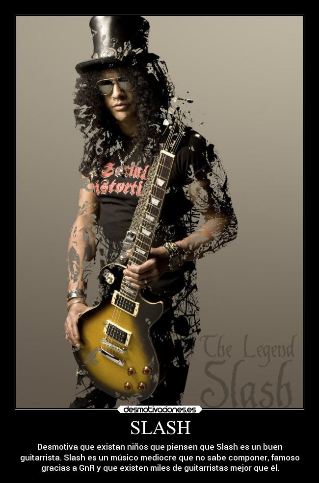 SLASH - Desmotiva que existan niños que piensen que Slash es un buen
guitarrista. Slash es un músico mediocre que no sabe componer, famoso
gracias a GnR y que existen miles de guitarristas mejor que él.