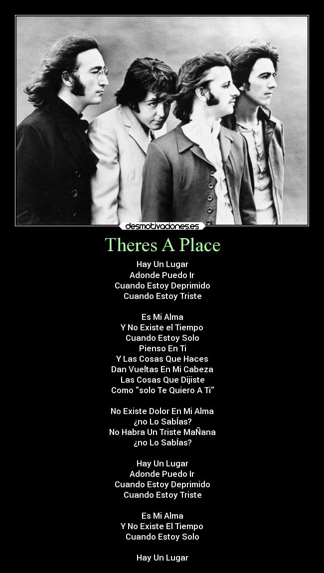 Theres A Place - Hay Un Lugar
Adonde Puedo Ir
Cuando Estoy Deprimido
Cuando Estoy Triste
Es Mi Alma
Y No Existe el Tiempo
Cuando Estoy Solo
Pienso En Ti
Y Las Cosas Que Haces
Dan Vueltas En Mi Cabeza
Las Cosas Que Dijiste
Como solo Te Quiero A Ti
No Existe Dolor En Mi Alma
¿no Lo SabÍas?
No Habra Un Triste MaÑana
¿no Lo SabÍas?
Hay Un Lugar
Adonde Puedo Ir
Cuando Estoy Deprimido
Cuando Estoy Triste
Es Mi Alma
Y No Existe El Tiempo
Cuando Estoy Solo
Hay Un Lugar
