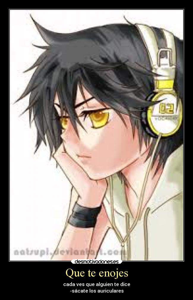 Que te enojes - cada ves que alguien te dice
-sácate los auriculares