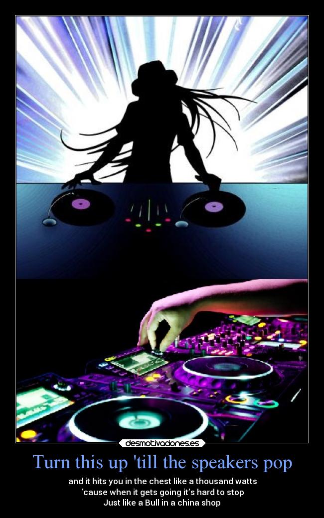 Turn this up till the speakers pop - and it hits you in the chest like a thousand watts
cause when it gets going it’s hard to stop
Just like a Bull in a china shop