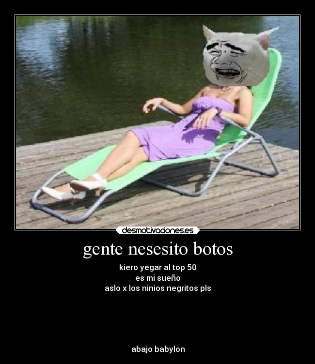 gente nesesito botos - kiero yegar al top 50
es mi sueño
aslo x los ninios negritos pls
abajo babylon