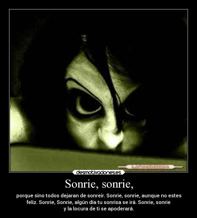 Sonrie, sonrie, - porque sino todos dejaran de sonreir. Sonrie, sonrie, aunque no estes
feliz. Sonrie, Sonrie, algún día tu sonrisa se irá. Sonrie, sonrie
y la locura de ti se apoderará.