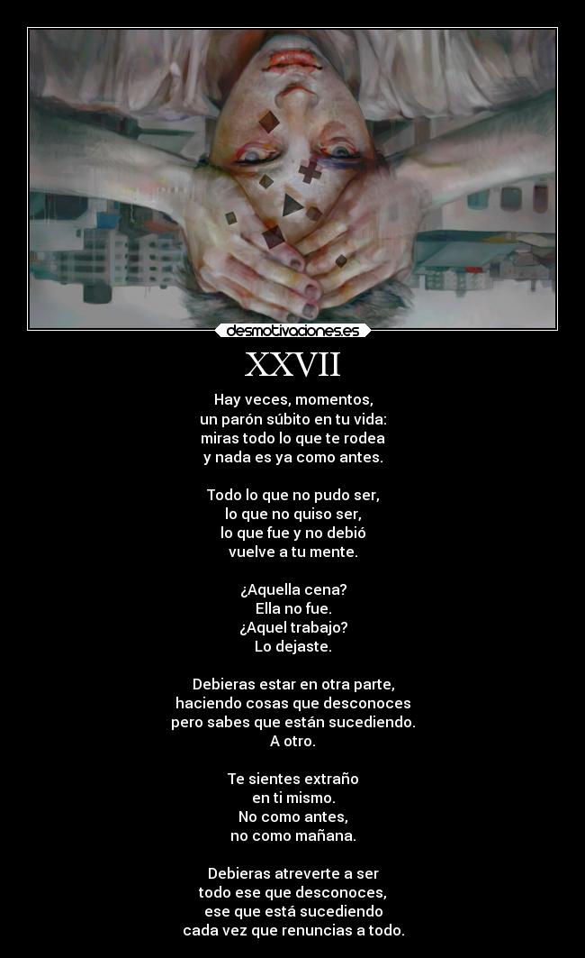 XXVII - Hay veces, momentos,
un parón súbito en tu vida:
miras todo lo que te rodea
y nada es ya como antes.
Todo lo que no pudo ser,
lo que no quiso ser,
lo que fue y no debió
vuelve a tu mente.
¿Aquella cena?
Ella no fue.
¿Aquel trabajo?
Lo dejaste.
Debieras estar en otra parte,
haciendo cosas que desconoces
pero sabes que están sucediendo.
A otro.
Te sientes extraño
en ti mismo.
No como antes,
no como mañana.
Debieras atreverte a ser
todo ese que desconoces,
ese que está sucediendo
cada vez que renuncias a todo.