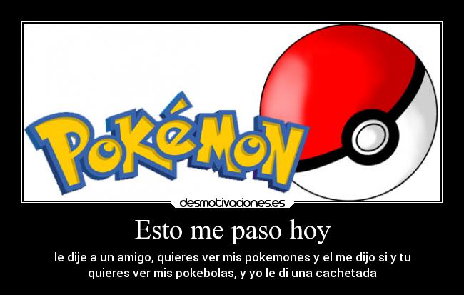 Esto me paso hoy - le dije a un amigo, quieres ver mis pokemones y el me dijo si y tu
quieres ver mis pokebolas, y yo le di una cachetada