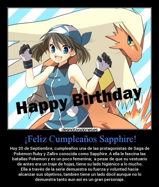 ¡Feliz Cumpleaños Sapphire! - Hoy 20 de Septiembre, cumpleaños una de las protagonistas de Saga de
Pokemon Ruby y Zafiro conocida como Sapphire. A ella le fascina las
batallas Pokemon y es un poco femenina; a pesar de que su vestuario
de antes era un traje de hojas, tiene su lado higiénico a lo mucho.
Ella a través de la serie demuestra su fuerza y voluntad hacia
alcanzar sus objetivos, tambien tiene un lado dócil aunque no lo
demuestra tanto aun así es un gran personaje.