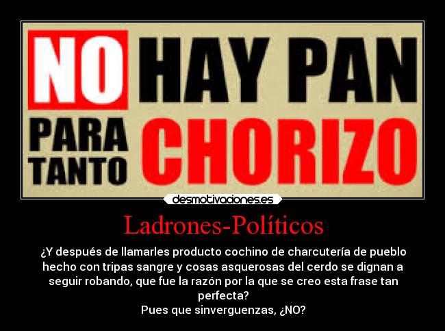 Ladrones-Políticos - ¿Y después de llamarles producto cochino de charcutería de pueblo
hecho con tripas sangre y cosas asquerosas del cerdo se dignan a
seguir robando, que fue la razón por la que se creo esta frase tan
perfecta?
Pues que sinverguenzas, ¿NO?