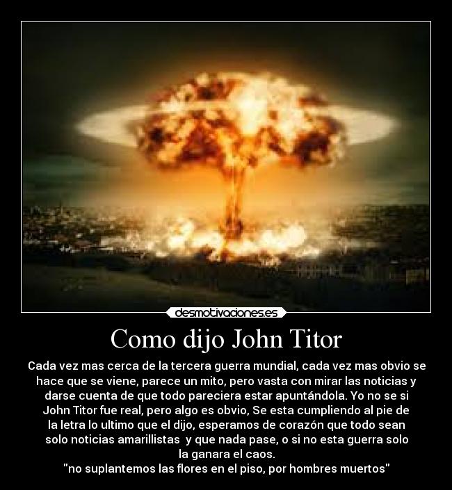 Como dijo John Titor - Cada vez mas cerca de la tercera guerra mundial, cada vez mas obvio se
hace que se viene, parece un mito, pero vasta con mirar las noticias y
darse cuenta de que todo pareciera estar apuntándola. Yo no se si
John Titor fue real, pero algo es obvio, Se esta cumpliendo al pie de
la letra lo ultimo que el dijo, esperamos de corazón que todo sean
solo noticias amarillistas y que nada pase, o si no esta guerra solo
la ganara el caos.
no suplantemos las flores en el piso, por hombres muertos