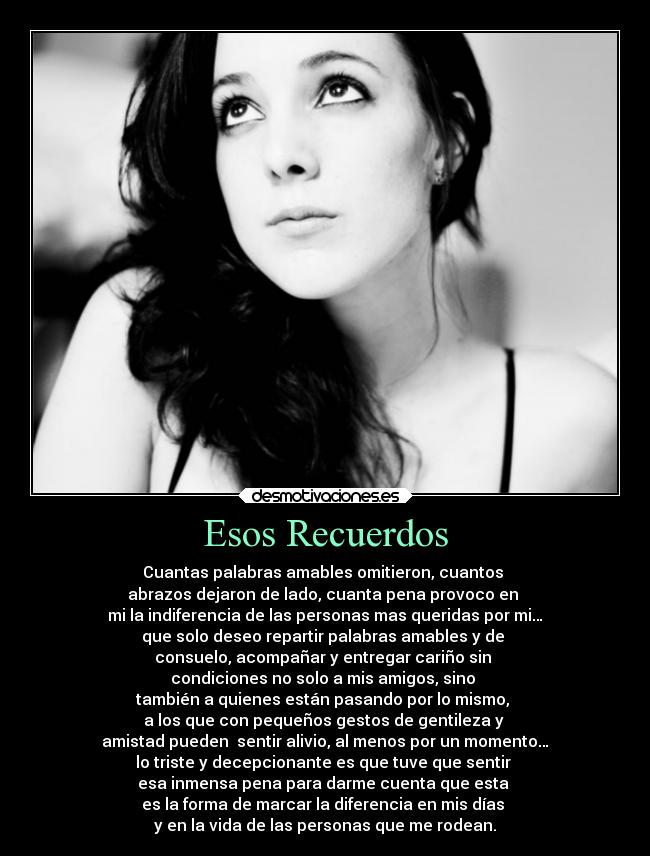 Esos Recuerdos - Cuantas palabras amables omitieron, cuantos
abrazos dejaron de lado, cuanta pena provoco en
mi la indiferencia de las personas mas queridas por mi…
que solo deseo repartir palabras amables y de
consuelo, acompañar y entregar cariño sin
condiciones no solo a mis amigos, sino
también a quienes están pasando por lo mismo,
a los que con pequeños gestos de gentileza y
amistad pueden sentir alivio, al menos por un momento…
lo triste y decepcionante es que tuve que sentir
esa inmensa pena para darme cuenta que esta
es la forma de marcar la diferencia en mis días
y en la vida de las personas que me rodean.