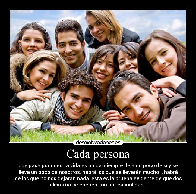 Cada persona - que pasa por nuestra vida es única. siempre deja un poco de sí y se
lleva un poco de nosotros. habrá los que se llevarán mucho... habrá
de los que no nos dejarán nada. esta es la prueba evidente de que dos
almas no se encuentran por casualidad...