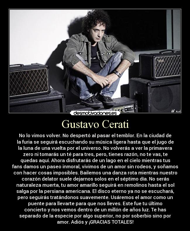 Gustavo Cerati - No lo vimos volver. No despertó al pasar el temblor. En la ciudad de
la furia se seguirá escuchando su música ligera hasta que el jugo de
la luna de una vuelta por el universo. No volverás a ver la primavera
zero ni tomarás un té para tres, pero, tienes razón, no te vas, te
quedas aquí. Ahora disfrutarás de un lago en el cielo mientras tus
fans damos un paseo inmoral, vivimos de un amor sin rodeos, y soñamos
con hacer cosas imposibles. Bailemos una danza rota mientras nuestro
corazón delator suele dejarnos solos en el séptimo día. No serás
naturaleza muerta, tu amor amarillo seguirá en remolinos hasta el sol
salga por la persiana americana. El disco eterno ya no se escuchará,
pero seguirás tratándonos suavemente. Usáremos el amor como un
puente para llevarte para que nos lleves. Este fue tu último
concierto y nos vemos dentro de un millón de años luz. Te has
separado de la especie por algo superior, no por soberbio sino por
amor. Adiós y ¡GRACIAS TOTALES!
