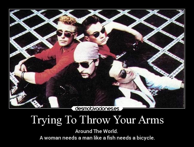 Trying To Throw Your Arms - Around The World. 
A woman needs a man like a fish needs a bicycle.